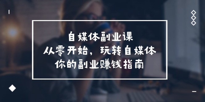 （11725期）自媒体-副业课，从0开始，玩转自媒体——你的副业赚钱指南（58节课）-优杰学社