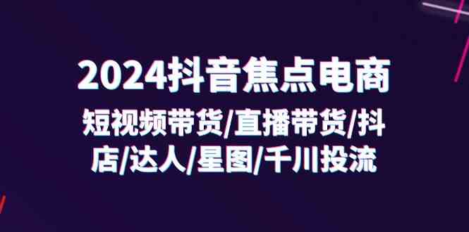 2024抖音焦点电商：短视频带货/直播带货/抖店/达人/星图/千川投流/32节课-优杰学社