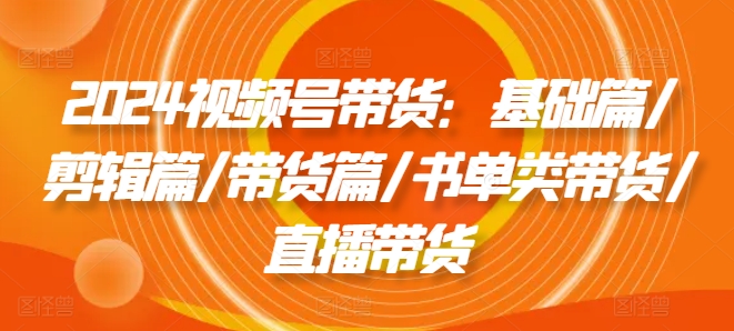 2024视频号带货：基础篇/剪辑篇/带货篇/书单类带货/直播带货-优杰学社