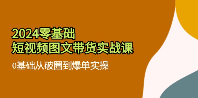 2024零基础短视频图文带货实战课：0基础从破圈到爆单实操（36节）-优杰学社