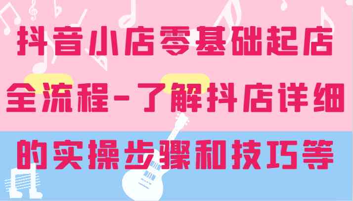 抖音小店零基础起店全流程-详细学习抖店的实操步骤和技巧等-优杰学社