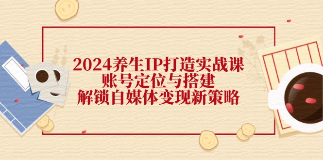 （12259期）2024养生IP打造实战课：账号定位与搭建，解锁自媒体变现新策略-优杰学社