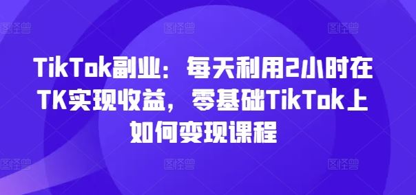 TikTok副业：每天利用2小时在TK实现收益，零基础TikTok上如何变现课程-优杰学社