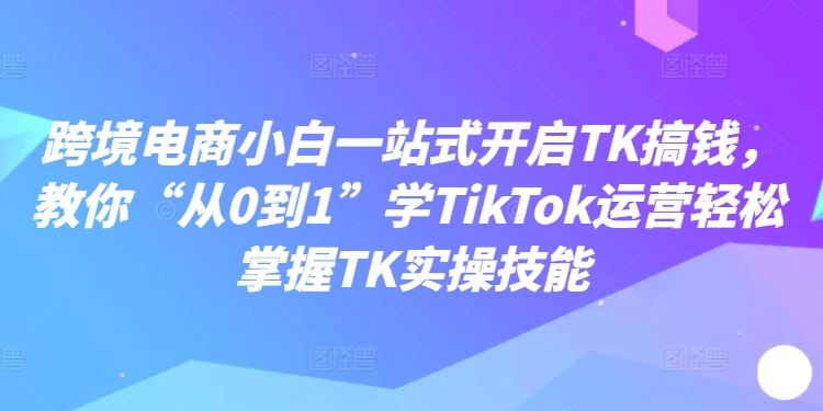 跨境电商小白一站式开启TK搞钱，教你“从0到1”学TikTok运营轻松掌握TK实操技能-优杰学社