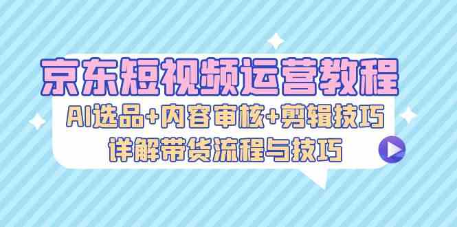 京东短视频运营教程：AI选品+内容审核+剪辑技巧，详解带货流程与技巧-优杰学社