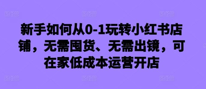 新手如何从0-1玩转小红书店铺，无需囤货、无需出镜，可在家低成本运营开店-优杰学社