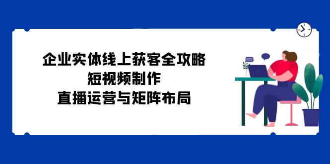 企业实体线上获客全攻略：短视频制作、直播运营与矩阵布局-优杰学社