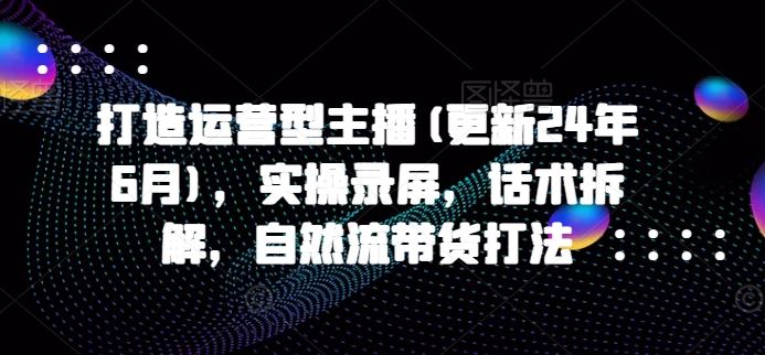 打造运营型主播(更新24年10月)，实操录屏，话术拆解，自然流带货打法-优杰学社